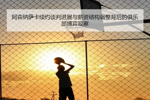 阿森纳萨卡续约谈判进展与薪资结构调整背后的俱乐部博弈观察
